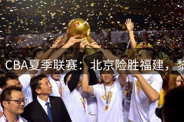 CBA夏季联赛：北京险胜福建，黎伊扬表现抢眼